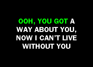 00H, YOU GOT A
WAY ABOUT YOU,

NOW I CANT LIVE
WITHOUT YOU