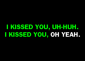 I KISSED YOU, UH-HUH.

I KISSED YOU, OH YEAH.