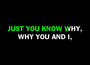 JUST YOU KNOW WHY,

WHY YOU AND I,