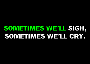 SOMETIMES WELL SIGH,
SOMETIMES WELL CRY.