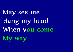 May see me
Hang my head

When you come
My way