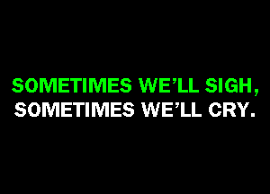 SOMETIMES WELL SIGH,
SOMETIMES WELL CRY.