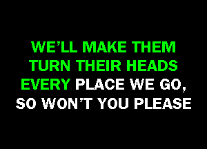 WELL MAKE THEM
TURN THEIR HEADS
EVERY PLACE WE GO,
SO WONT YOU PLEASE