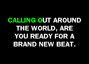CALLING OUT AROUND
THE WORLD, ARE
YOU READY FOR A
BRAND NEW BEAT.