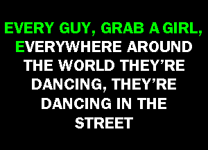 EVERY GUY, GRAB AGIRL,
EVERYWHERE AROUND
THE WORLD THEWRE
DANCING, THEWRE
DANCING IN THE
STREET
