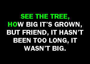 SEE THE TREE,
HOW BIG ITS GROWN,
BUT FRIEND, IT HASNT

BEEN T00 LONG, IT
WASNT BIG.
