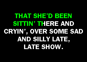 THAT SHED BEEN
SI'ITIW THERE AND
CRYINZ OVER SOME SAD
AND SILLY LATE,
LATE SHOW.