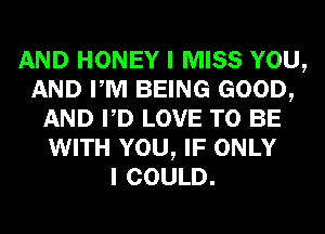 AND HONEY I MISS YOU,
AND PM BEING GOOD,
AND PD LOVE TO BE
WITH YOU, IF ONLY
I COULD.