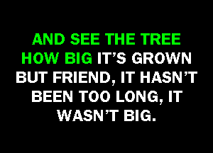 AND SEE THE TREE
HOW BIG ITS GROWN
BUT FRIEND, IT HASNT
BEEN T00 LONG, IT
WASNT BIG.