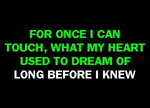 FOR ONCE I CAN
TOUCH, WHAT MY HEART
USED TO DREAM 0F
LONG BEFORE I KNEW