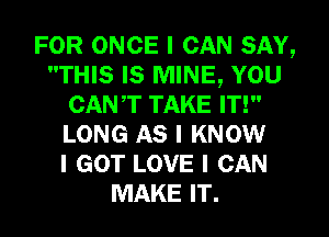 FOR ONCE I CAN SAY,
THIS IS MINE, YOU
CANT TAKE IT!
LONG AS I KNOW
I GOT LOVE I CAN
MAKE IT.