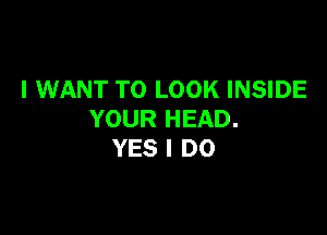 I WANT TO LOOK INSIDE

YOUR HEAD.
YES I DO