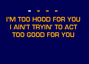 I'M T00 HOOD FOR YOU
I AIN'T TRYIN' T0 ACT
T00 GOOD FOR YOU
