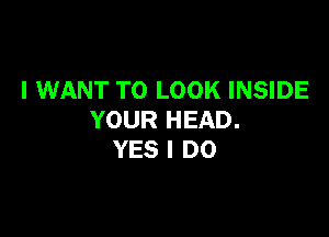 I WANT TO LOOK INSIDE

YOUR HEAD.
YES I DO