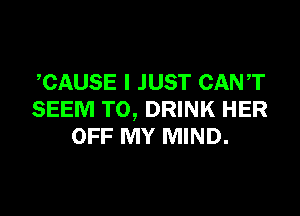 CAUSE I JUST CANT

SEEM TO, DRINK HER
OFF MY MIND.