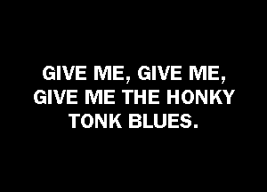 GIVE ME, GIVE ME,

GIVE ME THE HONKY
TONK BLUES.