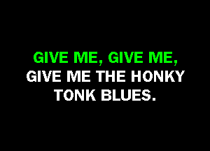 GIVE ME, GIVE ME,

GIVE ME THE HONKY
TONK BLUES.