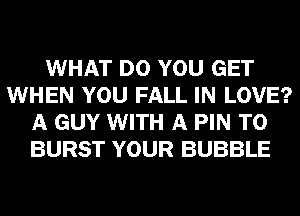 WHAT DO YOU GET
WHEN YOU FALL IN LOVE?
A GUY WITH A PIN T0
BURST YOUR BUBBLE