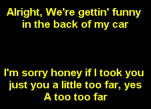 Alright, We're gettin' funny
in the back of my car

I'm sorry honey if I took you
just you a little too far, yes
A too too far