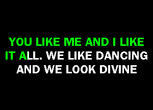 YOU LIKE ME AND I LIKE
IT ALL. WE LIKE DANCING
AND WE LOOK DIVINE