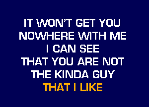 IT WON'T GET YOU
NOWHERE WITH ME
I CAN SEE
THAT YOU ARE NOT
THE KINDA GUY
THAT I LIKE