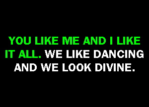 YOU LIKE ME AND I LIKE
IT ALL. WE LIKE DANCING
AND WE LOOK DIVINE.