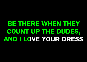 BE THERE WHEN THEY
COUNT UP THE DUDES,
AND I LOVE YOUR DRESS