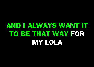 AND I ALWAYS WANT IT

TO BE THAT WAY FOR
MY LOLA