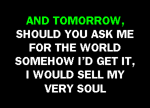 AND TOMORROW,
SHOULD YOU ASK ME
FOR THE WORLD
SOMEHOW PD GET IT,
I WOULD SELL MY

VERY SOUL