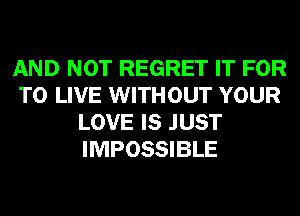 AND NOT REGRET IT FOR
TO LIVE WITHOUT YOUR
LOVE IS JUST
IMPOSSIBLE