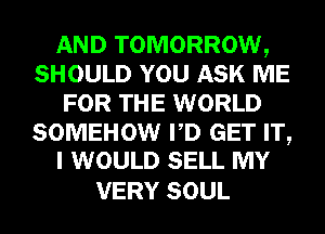 AND TOMORROW,
SHOULD YOU ASK ME
FOR THE WORLD

SOMEHOW PD GET IT,
I WOULD SELL MY

VERY SOUL