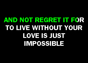 AND NOT REGRET IT FOR
TO LIVE WITHOUT YOUR
LOVE IS JUST
IMPOSSIBLE