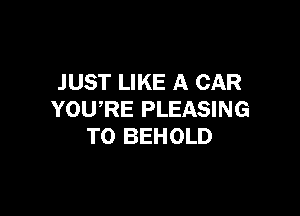 JUST LIKE A CAR

YOURE PLEASING
T0 BEHOLD