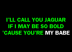 VLL CALL YOU JAGUAR
IF I MAY BE SO BOLD
CAUSE YOURE MY BABE