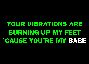 YOUR VIBRATIONS ARE
BURNING UP MY FEET
CAUSE YOURE MY BABE