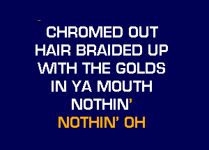 ' CHROMED OUT
HAIR BRAIDED up
WITH THE GOLDS

IN YA MOUTH
NDTHlN'
NOTHIM 0H