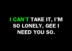 I CANT TAKE IT, PM

80 LONELY, GEE I
NEED YOU SO.