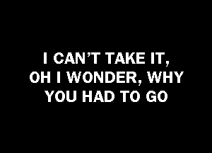 I CANT TAKE IT,

OH I WONDER, WHY
YOU HAD TO GO