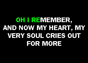 OH I REMEMBER,
AND NOW MY HEART, MY
VERY SOUL CRIES OUT
FOR MORE