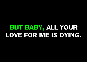 BUT BABY, ALL YOUR

LOVE FOR ME IS DYING.