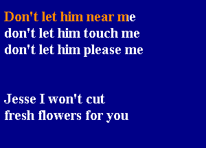 Don't let him near me
don't let him touch me
don't let him please me

J esse I won't cut
fresh flowers for you