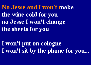 No Jesse and I won't make
the Wine cold for you

no J esse I won't change
the sheets for you

I won't put on cologne
I won't sit by the phone for you...