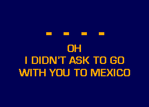 OH

I DIDN'T ASK TO GO
WITH YOU TO MEXICO