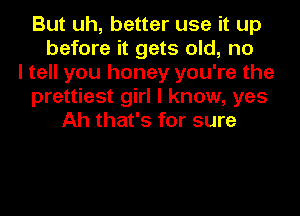 But uh, better use it up
before it gets old, no
I tell you honey you're the
prettiest girl I know, yes
Ah that's for sure