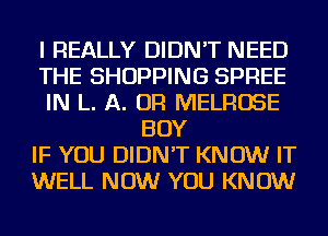 I REALLY DIDN'T NEED
THE SHOPPING SPREE
IN L. A. OR MELROSE
BOY
IF YOU DIDN'T KNOW IT
WELL NOW YOU KNOW