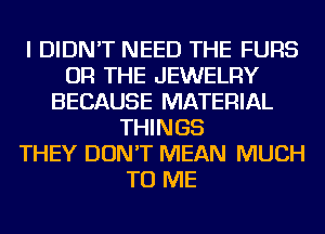 I DIDN'T NEED THE FURS
OR THE JEWELRY
BECAUSE MATERIAL
THINGS
THEY DON'T MEAN MUCH
TO ME