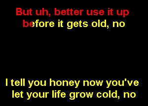 But uh, better use it up
before it gets old, no

I tell you honey now you've
let your life grow cold, no