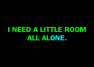 I NEED A LITTLE ROOM

ALL ALONE.