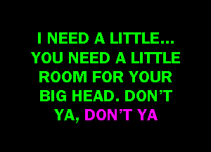 I NEED A LITTLE...
YOU NEED A LITTLE
ROOM FOR YOUR
BIG HEAD. DONT
YA, DON,T YA