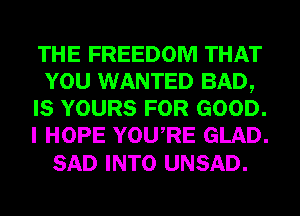 THE FREEDOM THAT
YOU WANTED BAD,
IS YOURS FOR GOOD.
I HOPE YOURE GLAD.

SAD INTO UNSAD.